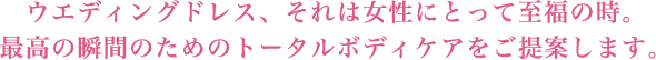 ウエディングドレス、それは女性にとって至福の時。 最高の瞬間のためのトータルボディケアをご提案します。