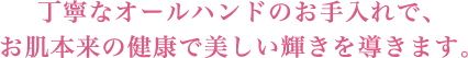 丁寧なオールハンドのお手入れで、お肌本来の健康で美しい輝きを導きます。